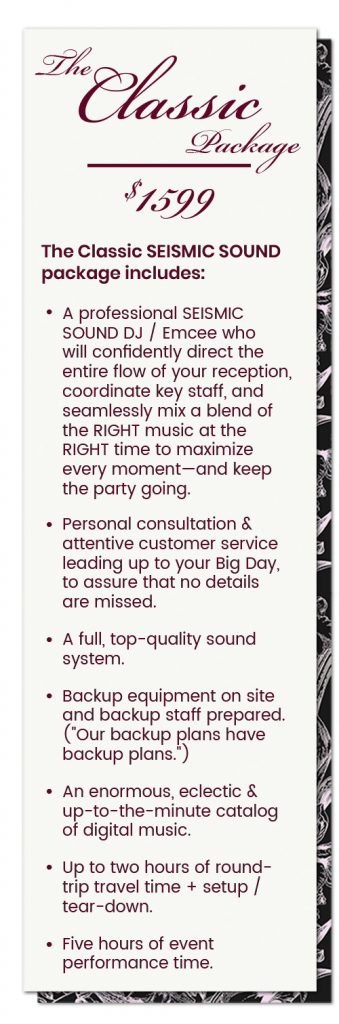 The SEISMIC SOUND Classic Wedding Package Includes the following: A professional SEISMIC SOUND DJ / Emcee who will confidently direct the entire flow of your reception, coordinate key staff, and seamlessly mix a blend of the RIGHT music at the RIGHT time to maximize every moment— and keep the party going. Personal consultation & attentive customer service leading up to your Big Day, to assure that no details are missed. A full, top-quality sound system. Backup equipment on site and backup staff prepared. ("Our backup plans have backup plans.") An enormous, eclectic & up-to-the-minute catalog of digital music. Up to two hours of round-trip travel time + setup / tear-down. Five hours of event performance time.