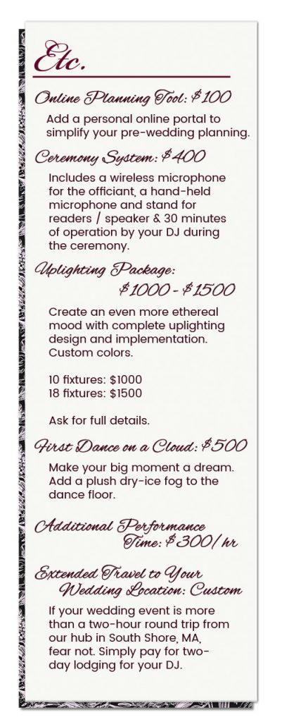 Wedding Package A La Carte Options: Online Planning Tool: $100 — Add a personal online portal to simplify your pre-wedding planning. || Ceremony System: $400 — Includes a wireless microphone for the officiant, a hand-held microphone and stand for readers/speaker, 30 minutes of operation by your DJ during the ceremony. || Uplighting Package: $1000-$1500 — Create an even more ethereal mood with complete uplighting design and implementation. Custom colors. 10 fixtures: $1000 or 18 fixtures: $1500. Ask for full details. || Additional Performance Time: $300/hr || First Dance on a Cloud: $500 — Make your big moment a dream. Add a plush dry-ice fog to the dance floor. || Extended Travel to Your Wedding Location: Custom — If your wedding event is more than a two-hour round trip from SEISMIC SOUND's hub in South Shore, Massachusetts, fear not. Simply pay for two-day lodging for your DJ.