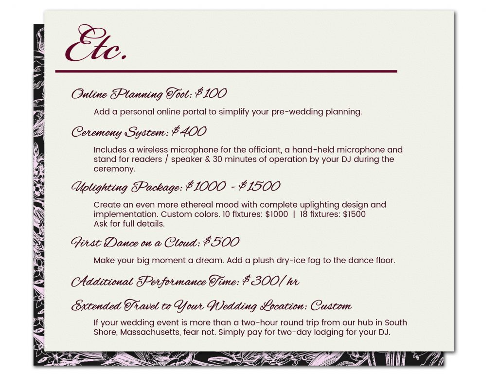 Wedding Package A La Carte Options: Online Planning Tool: $100 — Add a personal online portal to simplify your pre-wedding planning. || Ceremony System: $400 — Includes a wireless microphone for the officiant, a hand-held microphone and stand for readers/speaker, 30 minutes of operation by your DJ during the ceremony. || Uplighting Package: $1000-$1500 — Create an even more ethereal mood with complete uplighting design and implementation. Custom colors. 10 fixtures: $1000 or 18 fixtures: $1500. Ask for full details. || Additional Performance Time: $300/hr || First Dance on a Cloud: $500 — Make your big moment a dream. Add a plush dry-ice fog to the dance floor. || Extended Travel to Your Wedding Location: Custom — If your wedding event is more than a two-hour round trip from SEISMIC SOUND's hub in South Shore, Massachusetts, fear not. Simply pay for two-day lodging for your DJ.